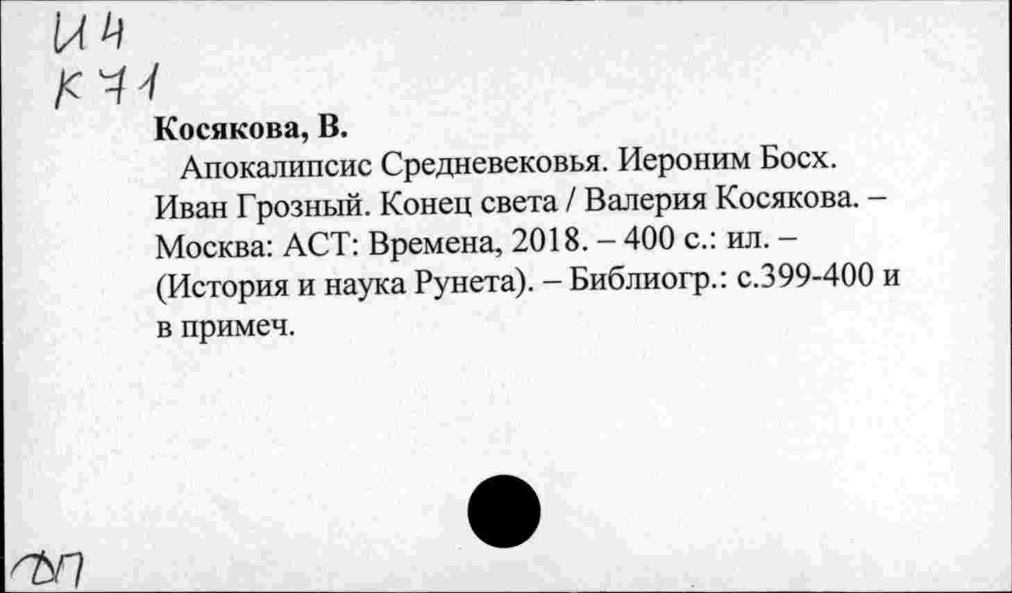 ﻿Косякова, В.
Апокалипсис Средневековья. Иероним Босх.
Иван Грозный. Конец света / Валерия Косякова. -Москва: ACT: Времена, 2018. — 400 с.: ил. — (История и наука Рунета). - Библиогр.: с.399-400 в примеч.